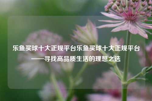 乐鱼买球十大正规平台乐鱼买球十大正规平台——寻找高品质生活的理想之选