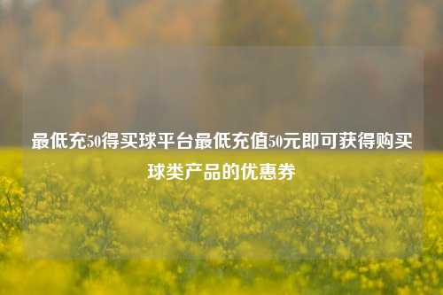 最低充50得买球平台最低充值50元即可获得购买球类产品的优惠券