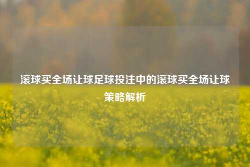 滚球买全场让球足球投注中的滚球买全场让球策略解析