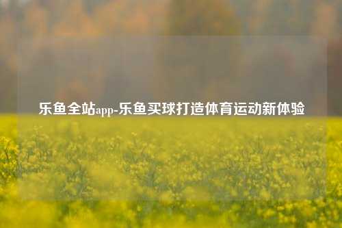 乐鱼全站app-乐鱼买球打造体育运动新体验