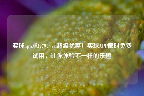 买球app求ly79、cn超级优惠！买球APP限时免费试用，让你体验不一样的乐趣