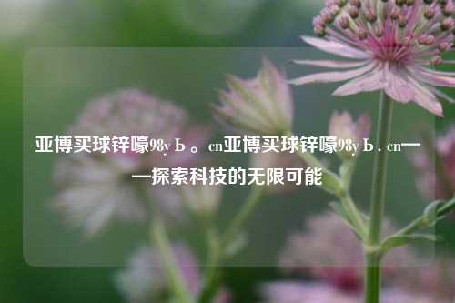 亚博买球锌嚎98yЬ。cn亚博买球锌嚎98yЬ. cn——探索科技的无限可能
