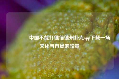 👈中国不能打德信德州扑克app下载一场文化与市场的较量