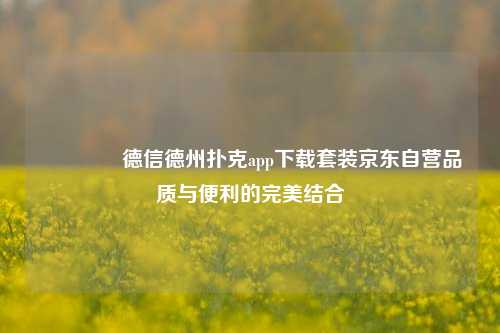 🏅德信德州扑克app下载套装京东自营品质与便利的完美结合