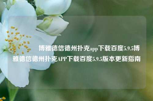 🏆博雅德信德州扑克app下载百度5.9.5博雅德信德州扑克APP下载百度5.9.5版本更新指南