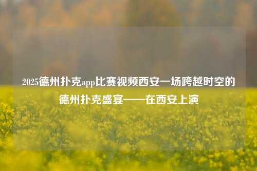 2025德州扑克app比赛视频西安一场跨越时空的德州扑克盛宴——在西安上演